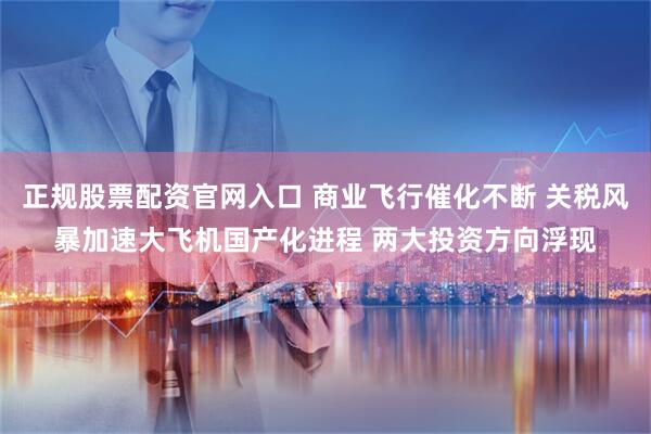 正规股票配资官网入口 商业飞行催化不断 关税风暴加速大飞机国产化进程 两大投资方向浮现