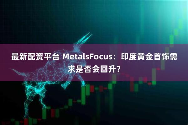 最新配资平台 MetalsFocus：印度黄金首饰需求是否会回升？