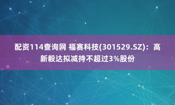 配资114查询网 福赛科技(301529.SZ)：高新毅达拟减持不超过3%股份