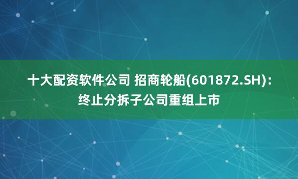 十大配资软件公司 招商轮船(601872.SH)：终止分拆子公司重组上市