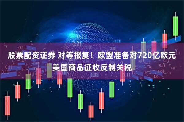 股票配资证券 对等报复！欧盟准备对720亿欧元美国商品征收反制关税