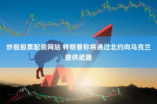 炒股股票配资网站 特朗普称将通过北约向乌克兰提供武器