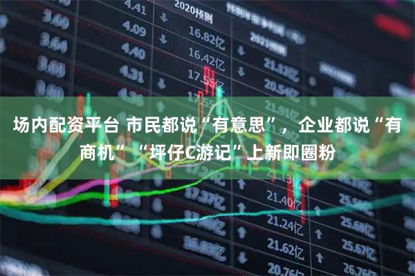 场内配资平台 市民都说“有意思”，企业都说“有商机” “坪仔C游记”上新即圈粉