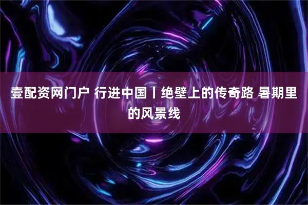 壹配资网门户 行进中国丨绝壁上的传奇路 暑期里的风景线