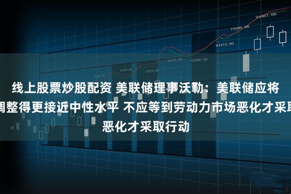 线上股票炒股配资 美联储理事沃勒：美联储应将利率调整得更接近中性水平 不应等到劳动力市场恶化才采取行动