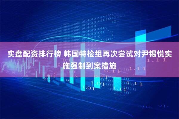 实盘配资排行榜 韩国特检组再次尝试对尹锡悦实施强制到案措施