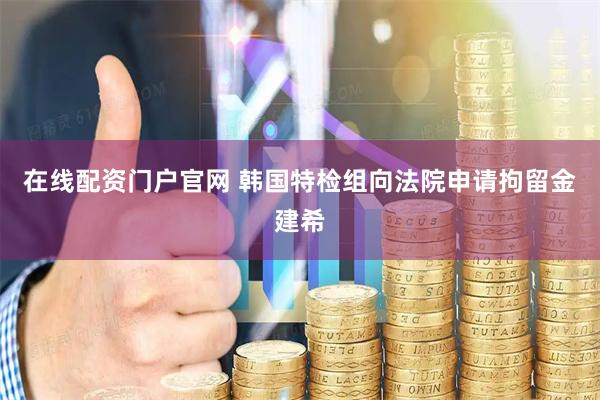 在线配资门户官网 韩国特检组向法院申请拘留金建希