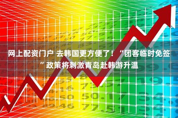 网上配资门户 去韩国更方便了！“团客临时免签”政策将刺激青岛赴韩游升温