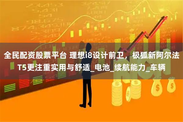 全民配资股票平台 理想i8设计前卫，极狐新阿尔法T5更注重实用与舒适_电池_续航能力_车辆