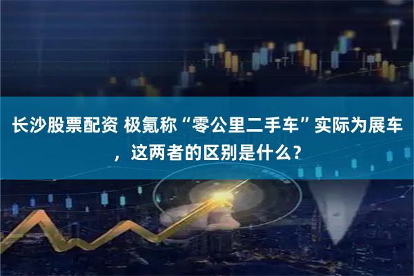 长沙股票配资 极氪称“零公里二手车”实际为展车，这两者的区别是什么？
