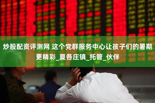 炒股配资评测网 这个党群服务中心让孩子们的暑期更精彩_夏各庄镇_托管_伙伴