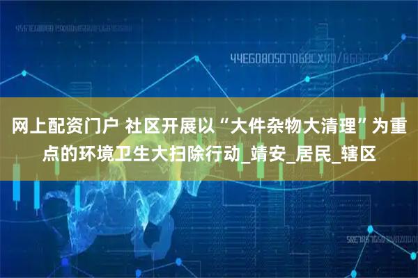 网上配资门户 社区开展以“大件杂物大清理”为重点的环境卫生大扫除行动_靖安_居民_辖区