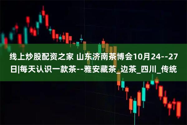 线上炒股配资之家 山东济南茶博会10月24--27日|每天认识一款茶--雅安藏茶_边茶_四川_传统