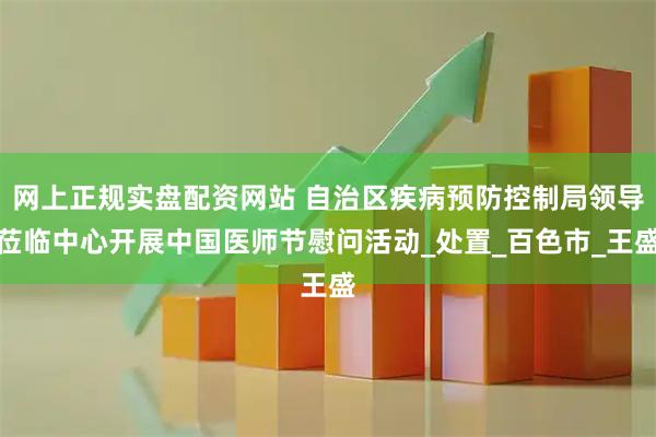 网上正规实盘配资网站 自治区疾病预防控制局领导莅临中心开展中国医师节慰问活动_处置_百色市_王盛