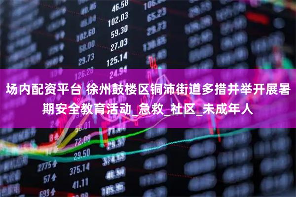 场内配资平台 徐州鼓楼区铜沛街道多措并举开展暑期安全教育活动_急救_社区_未成年人