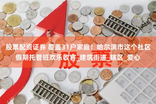 股票配资证券 覆盖31户家庭！哈尔滨市这个社区假期托管班欢乐收官_建筑街道_辖区_爱心
