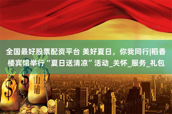 全国最好股票配资平台 美好夏日，你我同行|稻香楼宾馆举行“夏日送清凉”活动_关怀_服务_礼包
