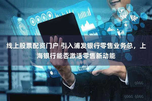 线上股票配资门户 引入浦发银行零售业务总，上海银行能否激活零售新动能