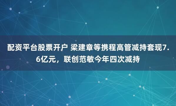 配资平台股票开户 梁建章等携程高管减持套现7.6亿元，联创范敏今年四次减持