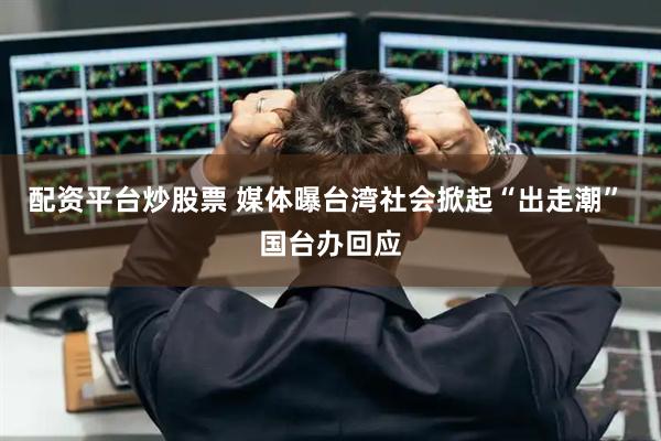 配资平台炒股票 媒体曝台湾社会掀起“出走潮” 国台办回应